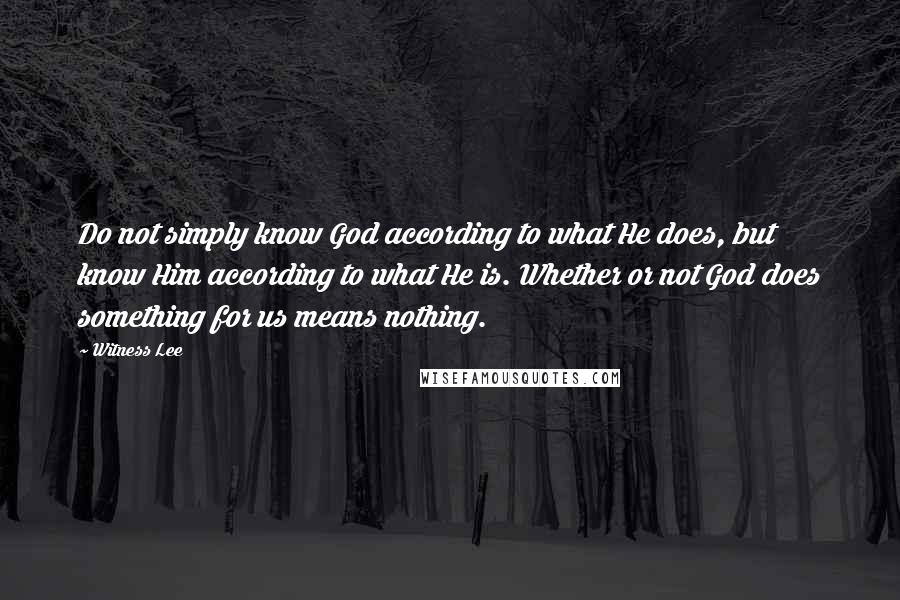 Witness Lee Quotes: Do not simply know God according to what He does, but know Him according to what He is. Whether or not God does something for us means nothing.