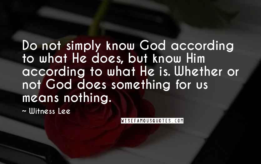 Witness Lee Quotes: Do not simply know God according to what He does, but know Him according to what He is. Whether or not God does something for us means nothing.