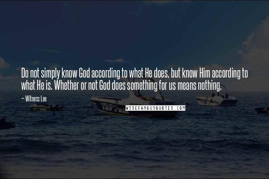 Witness Lee Quotes: Do not simply know God according to what He does, but know Him according to what He is. Whether or not God does something for us means nothing.