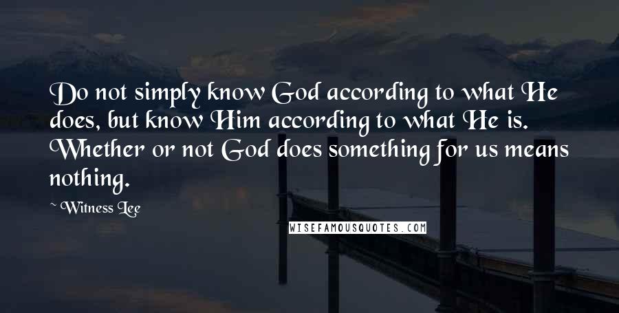 Witness Lee Quotes: Do not simply know God according to what He does, but know Him according to what He is. Whether or not God does something for us means nothing.