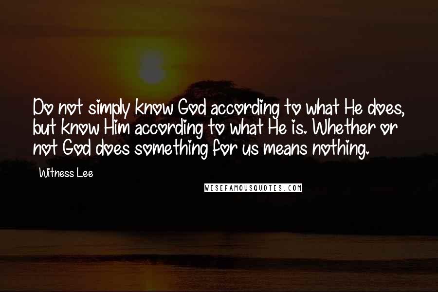 Witness Lee Quotes: Do not simply know God according to what He does, but know Him according to what He is. Whether or not God does something for us means nothing.