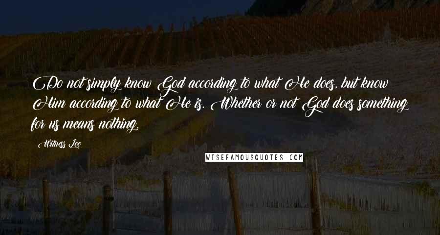 Witness Lee Quotes: Do not simply know God according to what He does, but know Him according to what He is. Whether or not God does something for us means nothing.