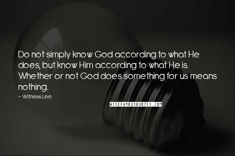 Witness Lee Quotes: Do not simply know God according to what He does, but know Him according to what He is. Whether or not God does something for us means nothing.