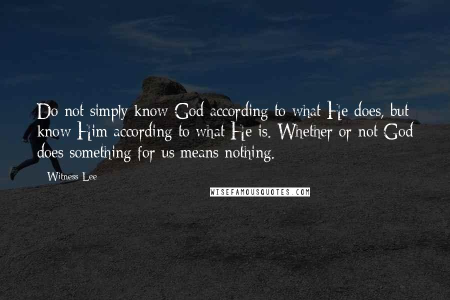 Witness Lee Quotes: Do not simply know God according to what He does, but know Him according to what He is. Whether or not God does something for us means nothing.