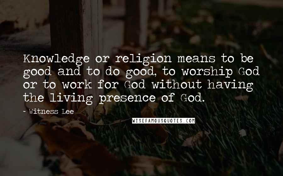 Witness Lee Quotes: Knowledge or religion means to be good and to do good, to worship God or to work for God without having the living presence of God.