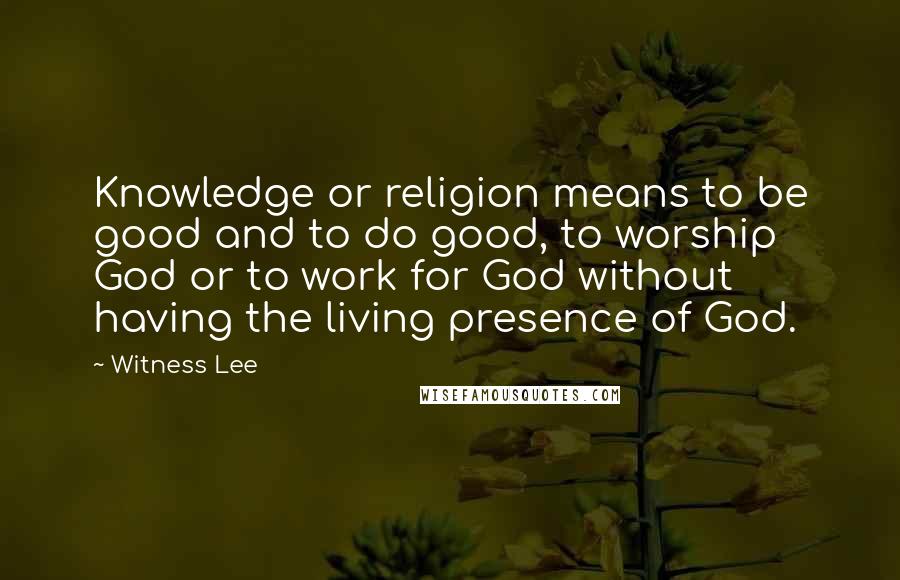 Witness Lee Quotes: Knowledge or religion means to be good and to do good, to worship God or to work for God without having the living presence of God.