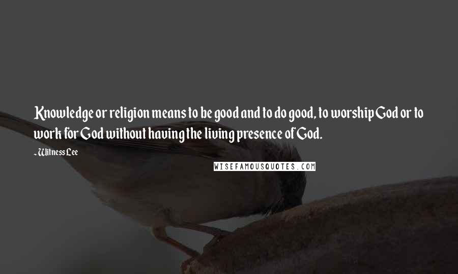 Witness Lee Quotes: Knowledge or religion means to be good and to do good, to worship God or to work for God without having the living presence of God.