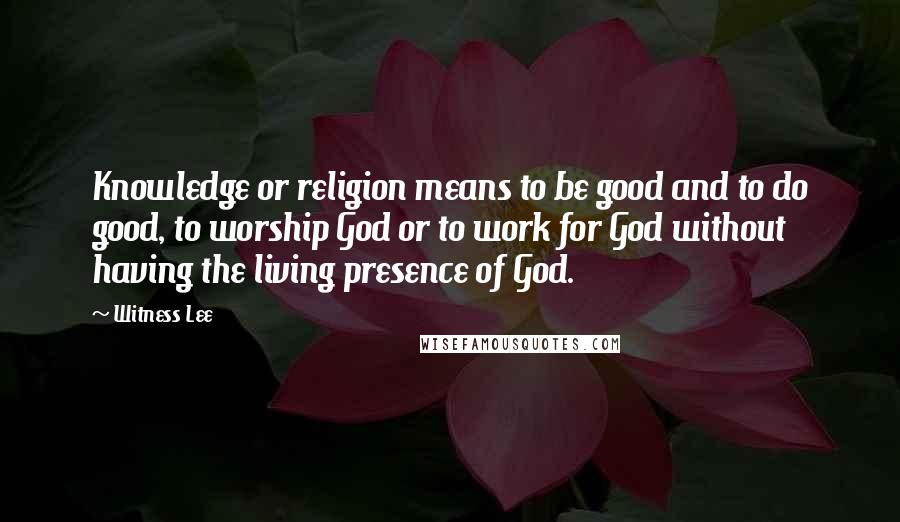 Witness Lee Quotes: Knowledge or religion means to be good and to do good, to worship God or to work for God without having the living presence of God.