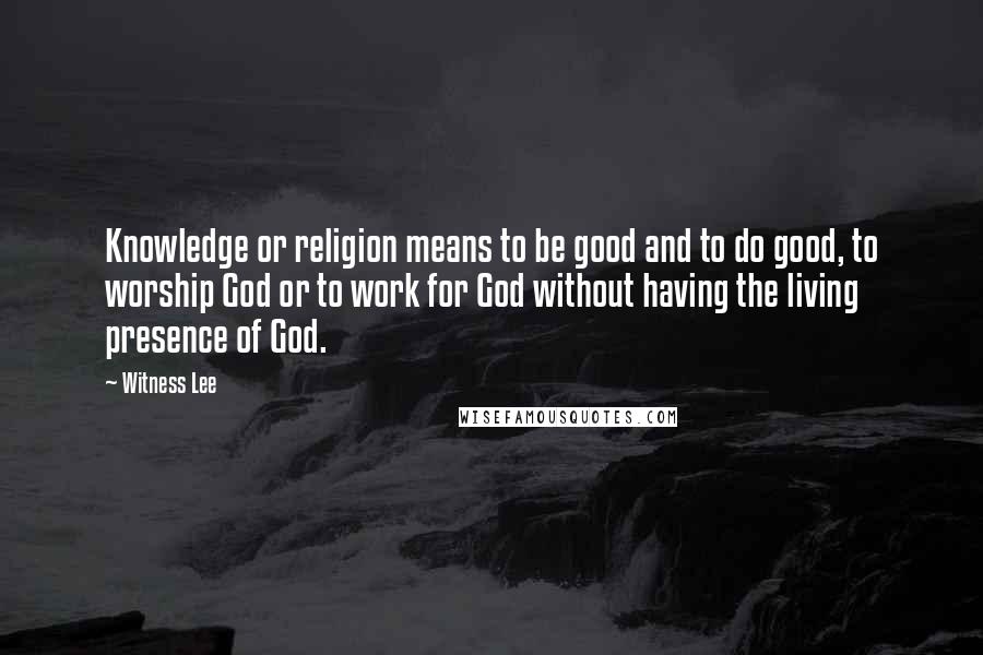 Witness Lee Quotes: Knowledge or religion means to be good and to do good, to worship God or to work for God without having the living presence of God.