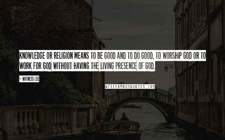 Witness Lee Quotes: Knowledge or religion means to be good and to do good, to worship God or to work for God without having the living presence of God.