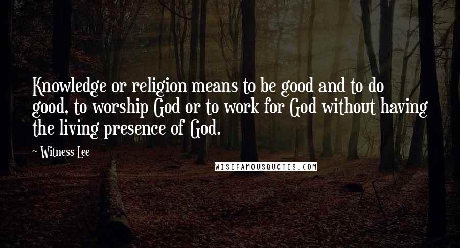 Witness Lee Quotes: Knowledge or religion means to be good and to do good, to worship God or to work for God without having the living presence of God.