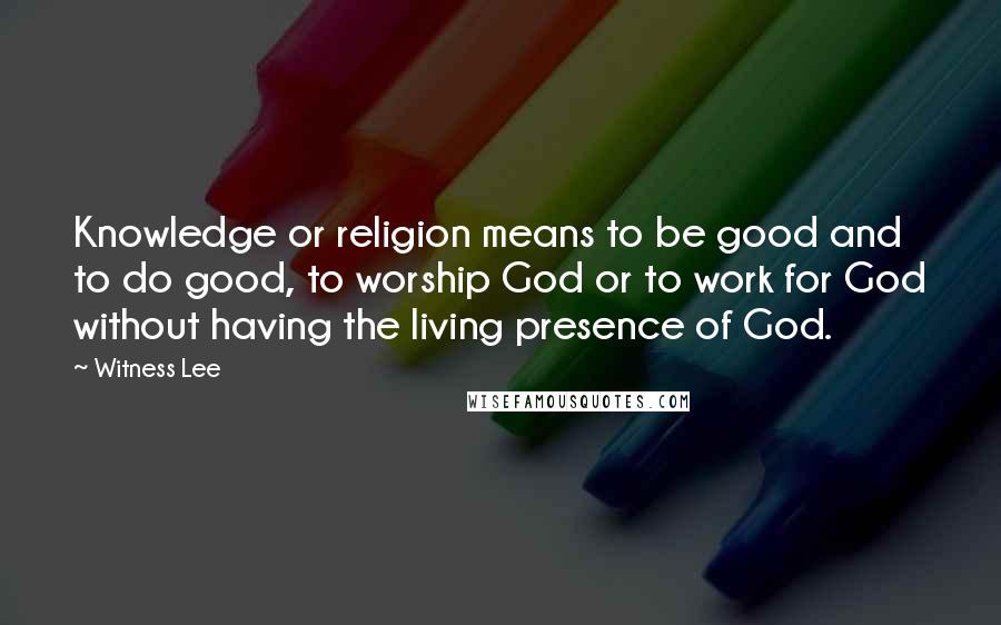 Witness Lee Quotes: Knowledge or religion means to be good and to do good, to worship God or to work for God without having the living presence of God.