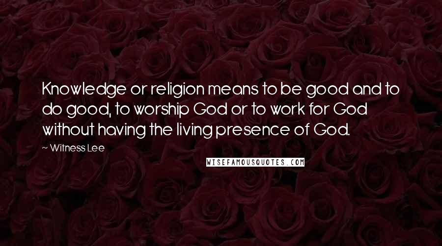 Witness Lee Quotes: Knowledge or religion means to be good and to do good, to worship God or to work for God without having the living presence of God.