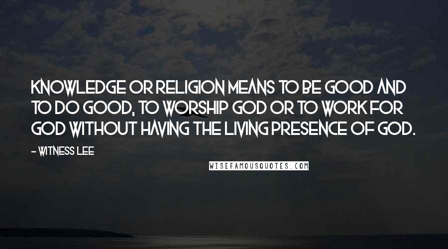 Witness Lee Quotes: Knowledge or religion means to be good and to do good, to worship God or to work for God without having the living presence of God.