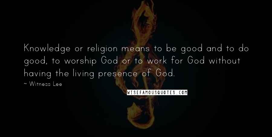 Witness Lee Quotes: Knowledge or religion means to be good and to do good, to worship God or to work for God without having the living presence of God.