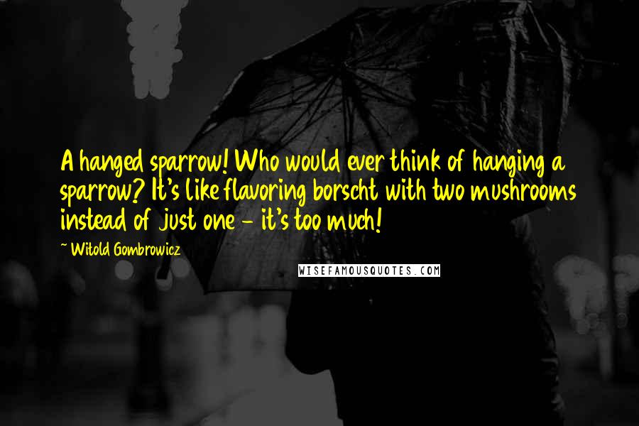 Witold Gombrowicz Quotes: A hanged sparrow! Who would ever think of hanging a sparrow? It's like flavoring borscht with two mushrooms instead of just one - it's too much!