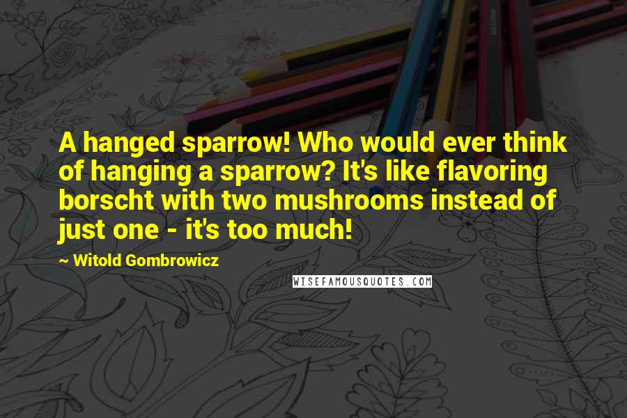 Witold Gombrowicz Quotes: A hanged sparrow! Who would ever think of hanging a sparrow? It's like flavoring borscht with two mushrooms instead of just one - it's too much!