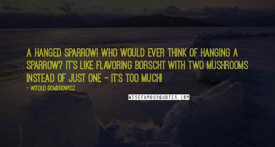 Witold Gombrowicz Quotes: A hanged sparrow! Who would ever think of hanging a sparrow? It's like flavoring borscht with two mushrooms instead of just one - it's too much!