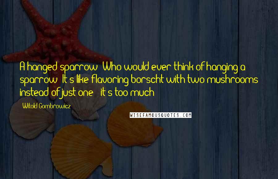 Witold Gombrowicz Quotes: A hanged sparrow! Who would ever think of hanging a sparrow? It's like flavoring borscht with two mushrooms instead of just one - it's too much!