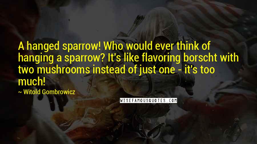 Witold Gombrowicz Quotes: A hanged sparrow! Who would ever think of hanging a sparrow? It's like flavoring borscht with two mushrooms instead of just one - it's too much!