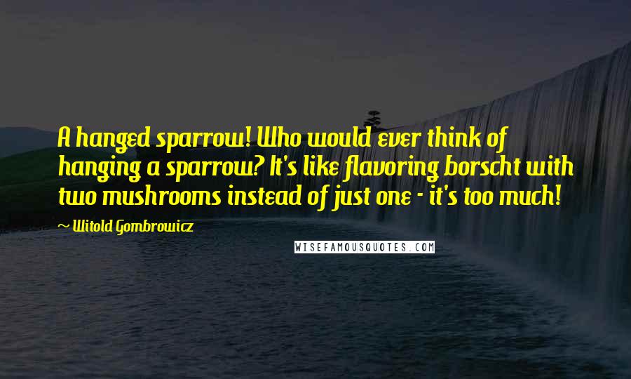 Witold Gombrowicz Quotes: A hanged sparrow! Who would ever think of hanging a sparrow? It's like flavoring borscht with two mushrooms instead of just one - it's too much!