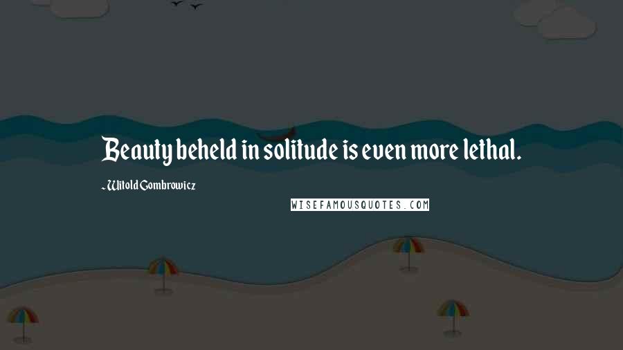 Witold Gombrowicz Quotes: Beauty beheld in solitude is even more lethal.