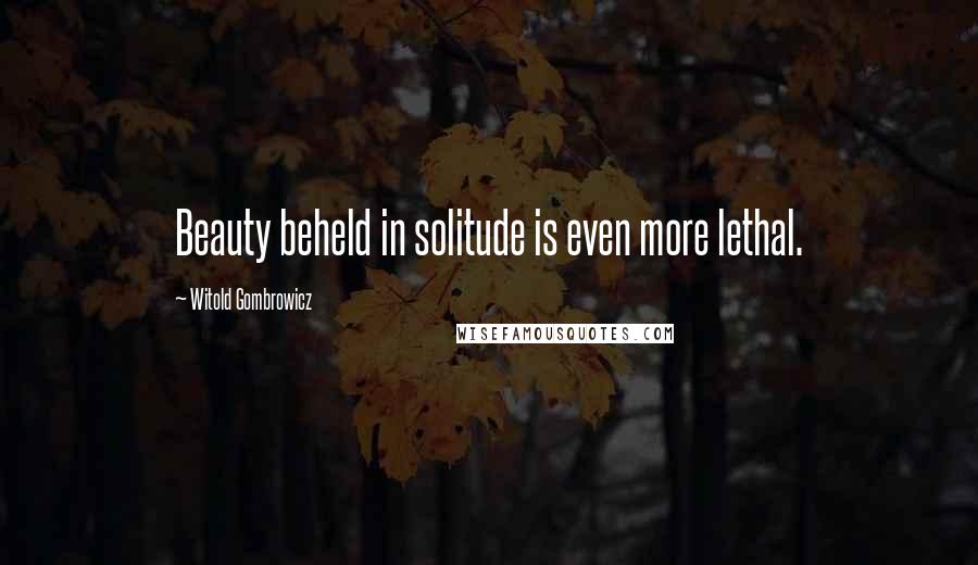 Witold Gombrowicz Quotes: Beauty beheld in solitude is even more lethal.