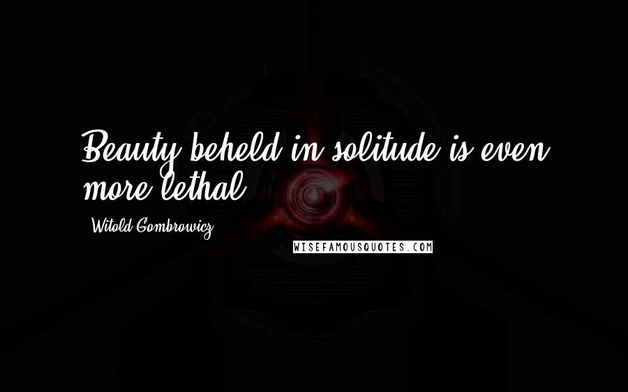 Witold Gombrowicz Quotes: Beauty beheld in solitude is even more lethal.