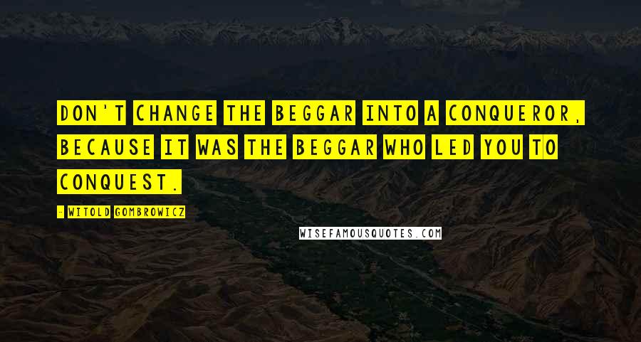 Witold Gombrowicz Quotes: Don't change the beggar into a conqueror, because it was the beggar who led you to conquest.