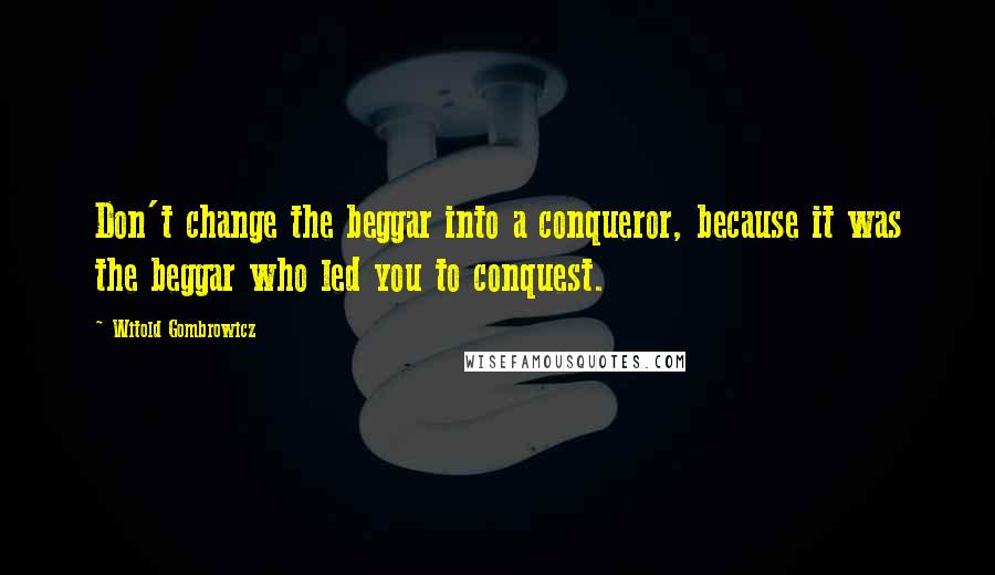 Witold Gombrowicz Quotes: Don't change the beggar into a conqueror, because it was the beggar who led you to conquest.