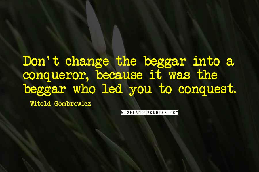 Witold Gombrowicz Quotes: Don't change the beggar into a conqueror, because it was the beggar who led you to conquest.