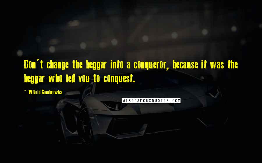 Witold Gombrowicz Quotes: Don't change the beggar into a conqueror, because it was the beggar who led you to conquest.