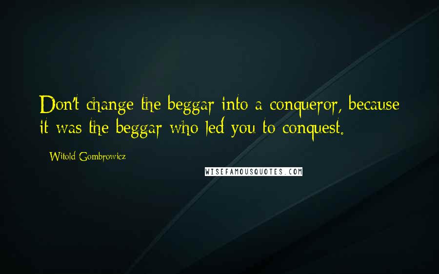 Witold Gombrowicz Quotes: Don't change the beggar into a conqueror, because it was the beggar who led you to conquest.