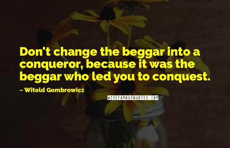 Witold Gombrowicz Quotes: Don't change the beggar into a conqueror, because it was the beggar who led you to conquest.