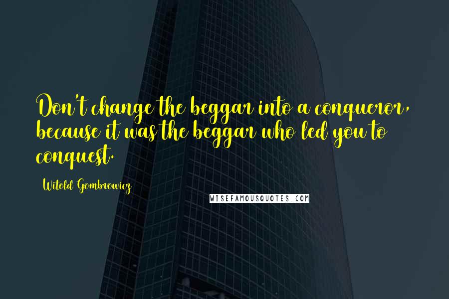 Witold Gombrowicz Quotes: Don't change the beggar into a conqueror, because it was the beggar who led you to conquest.