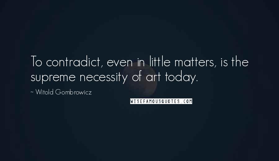 Witold Gombrowicz Quotes: To contradict, even in little matters, is the supreme necessity of art today.