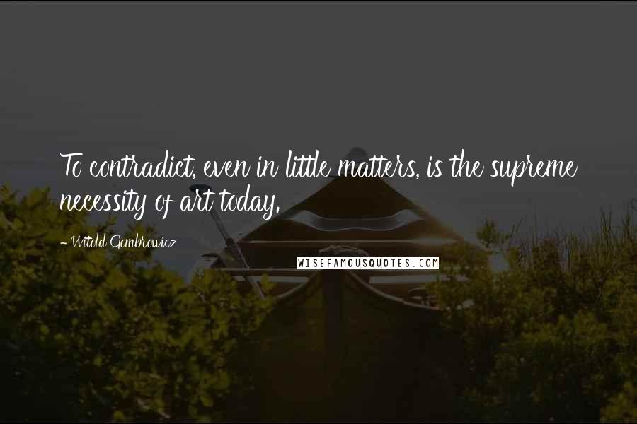 Witold Gombrowicz Quotes: To contradict, even in little matters, is the supreme necessity of art today.