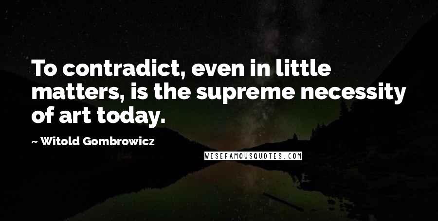 Witold Gombrowicz Quotes: To contradict, even in little matters, is the supreme necessity of art today.