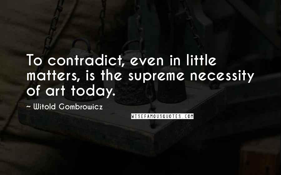 Witold Gombrowicz Quotes: To contradict, even in little matters, is the supreme necessity of art today.