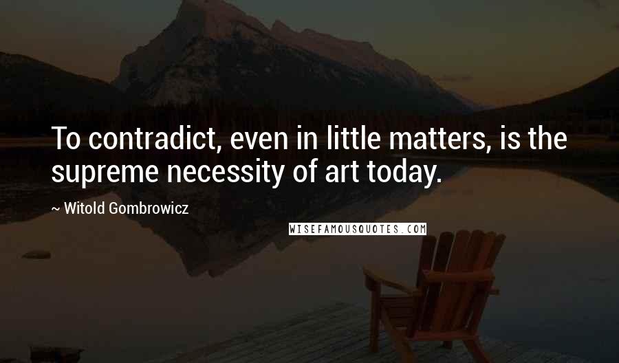 Witold Gombrowicz Quotes: To contradict, even in little matters, is the supreme necessity of art today.