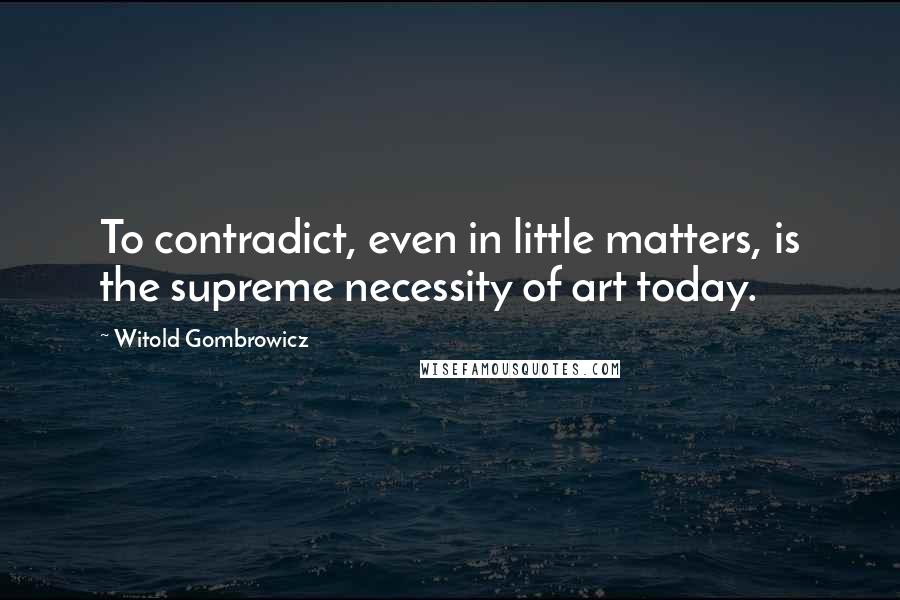 Witold Gombrowicz Quotes: To contradict, even in little matters, is the supreme necessity of art today.