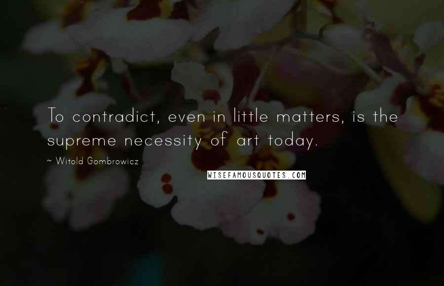 Witold Gombrowicz Quotes: To contradict, even in little matters, is the supreme necessity of art today.