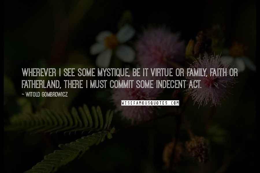 Witold Gombrowicz Quotes: Wherever I see some mystique, be it virtue or family, faith or fatherland, there I must commit some indecent act.