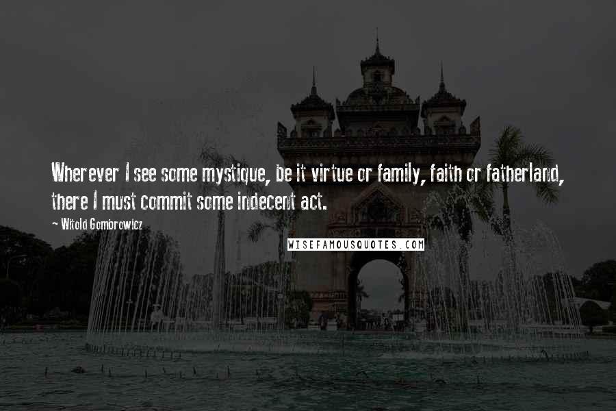 Witold Gombrowicz Quotes: Wherever I see some mystique, be it virtue or family, faith or fatherland, there I must commit some indecent act.