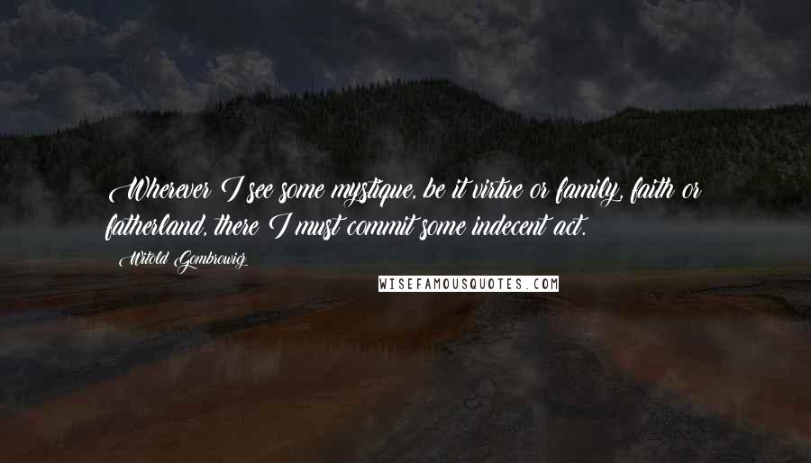 Witold Gombrowicz Quotes: Wherever I see some mystique, be it virtue or family, faith or fatherland, there I must commit some indecent act.