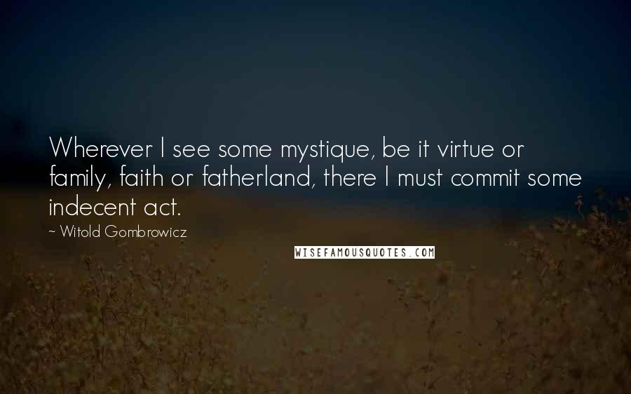 Witold Gombrowicz Quotes: Wherever I see some mystique, be it virtue or family, faith or fatherland, there I must commit some indecent act.