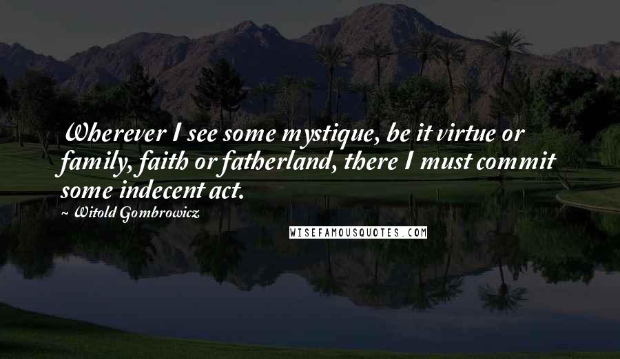 Witold Gombrowicz Quotes: Wherever I see some mystique, be it virtue or family, faith or fatherland, there I must commit some indecent act.