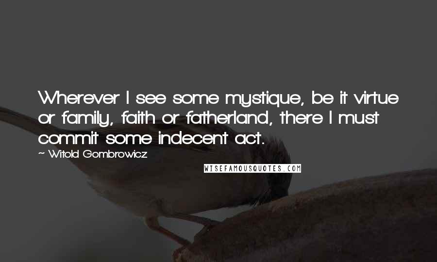Witold Gombrowicz Quotes: Wherever I see some mystique, be it virtue or family, faith or fatherland, there I must commit some indecent act.