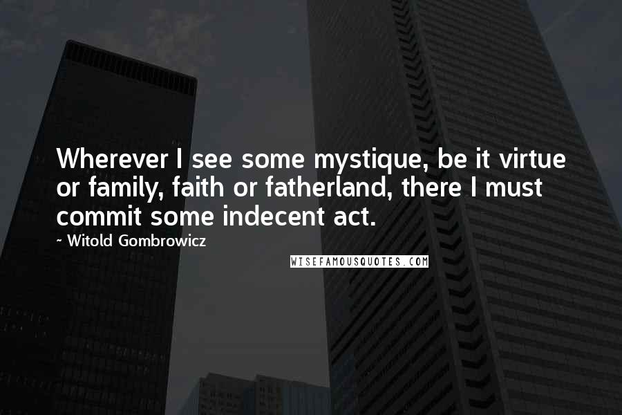 Witold Gombrowicz Quotes: Wherever I see some mystique, be it virtue or family, faith or fatherland, there I must commit some indecent act.