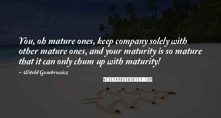 Witold Gombrowicz Quotes: You, oh mature ones, keep company solely with other mature ones, and your maturity is so mature that it can only chum up with maturity!